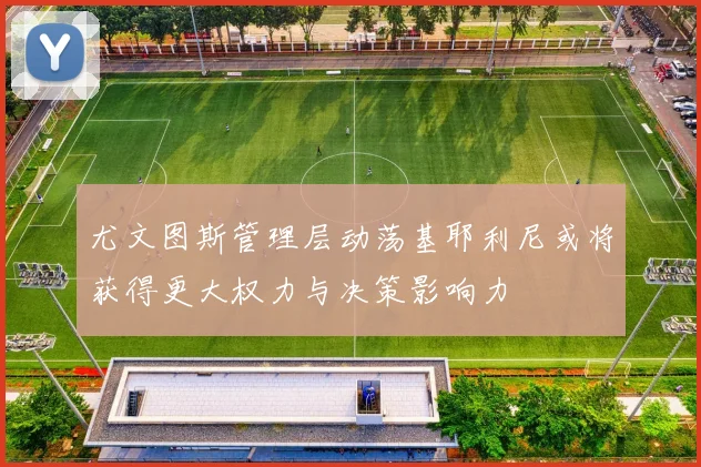 尤文图斯管理层动荡基耶利尼或将获得更大权力与决策影响力