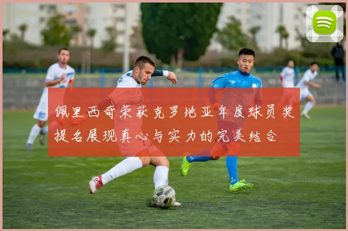 佩里西奇荣获克罗地亚年度球员奖提名展现真心与实力的完美结合