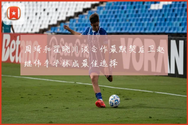 周琦和翟晓川谈合作最默契后卫赵继伟李学林成最佳选择