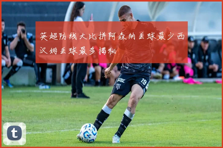 英超防线大比拼阿森纳丢球最少西汉姆丢球最多揭秘