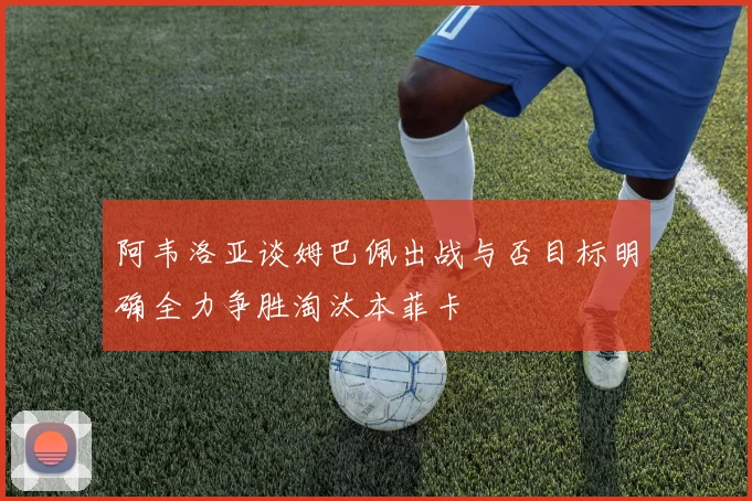 阿韦洛亚谈姆巴佩出战与否目标明确全力争胜淘汰本菲卡