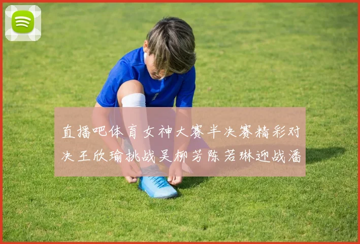 直播吧体育女神大赛半决赛精彩对决王欣瑜挑战吴柳芳陈若琳迎战潘晓婷