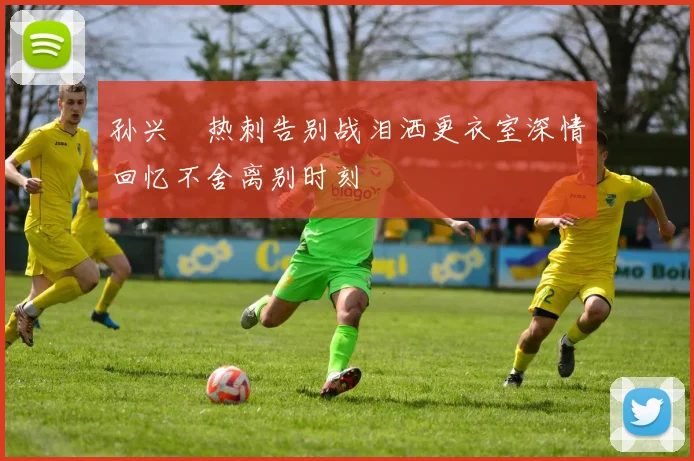 孙兴慜热刺告别战泪洒更衣室深情回忆不舍离别时刻