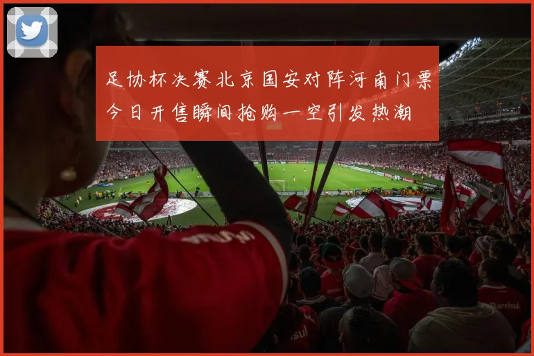 足协杯决赛北京国安对阵河南门票今日开售瞬间抢购一空引发热潮