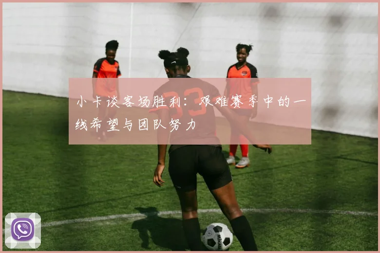 小卡谈客场胜利：艰难赛季中的一线希望与团队努力