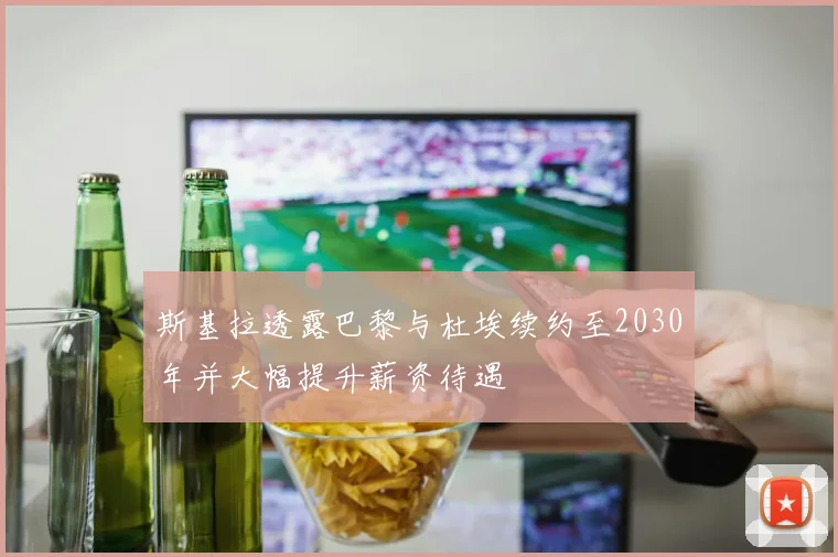斯基拉透露巴黎与杜埃续约至2030年并大幅提升薪资待遇