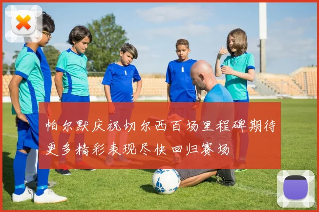帕尔默庆祝切尔西百场里程碑期待更多精彩表现尽快回归赛场