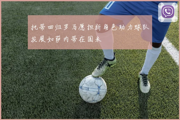 托蒂回归罗马愿担新角色助力球队发展如萨内蒂在国米