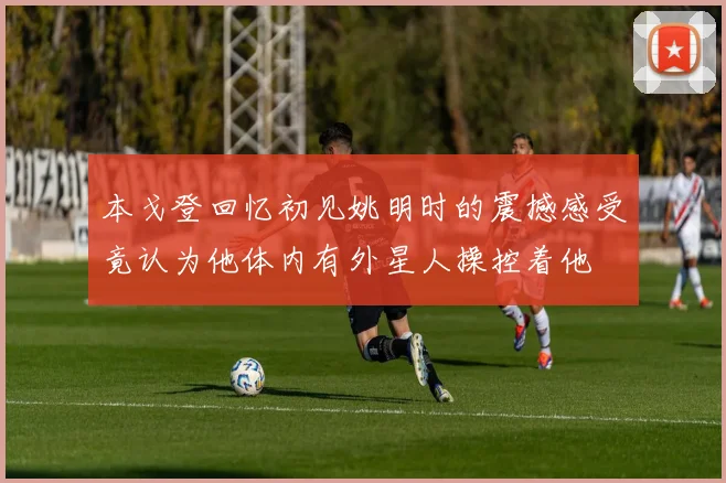 本戈登回忆初见姚明时的震撼感受竟认为他体内有外星人操控着他