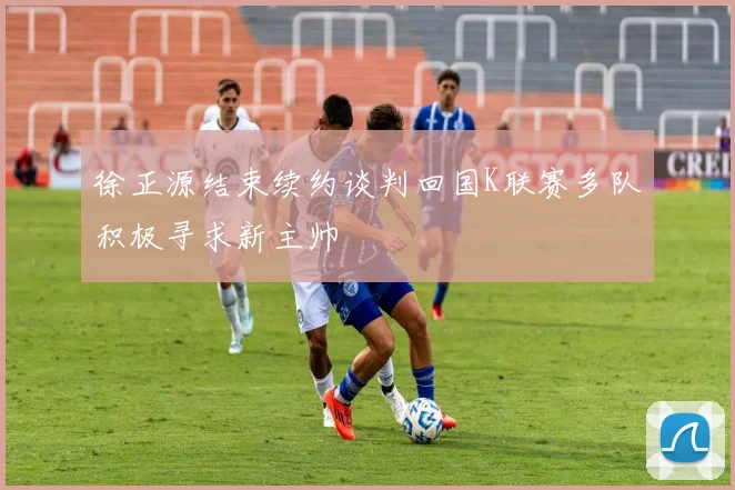 徐正源结束续约谈判回国K联赛多队积极寻求新主帅