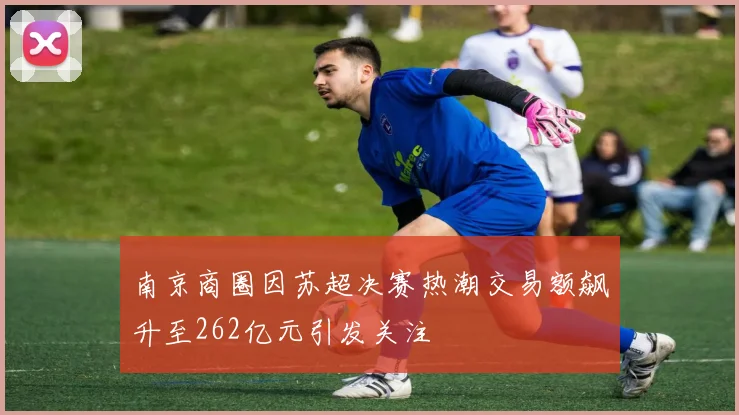 南京商圈因苏超决赛热潮交易额飙升至262亿元引发关注