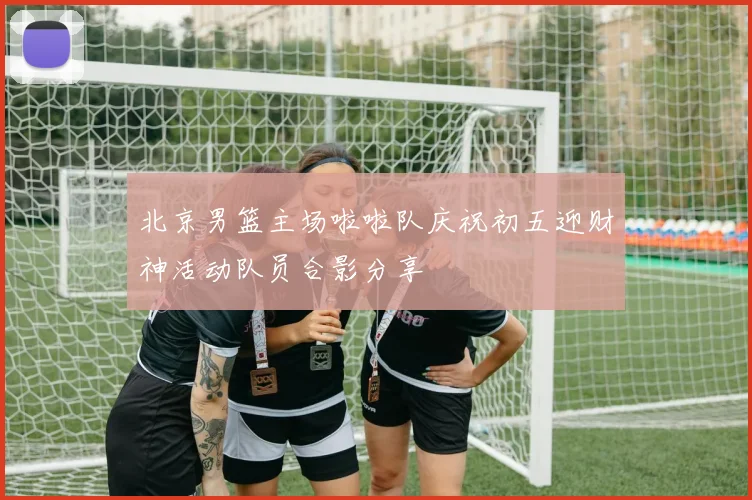 北京男篮主场啦啦队庆祝初五迎财神活动队员合影分享