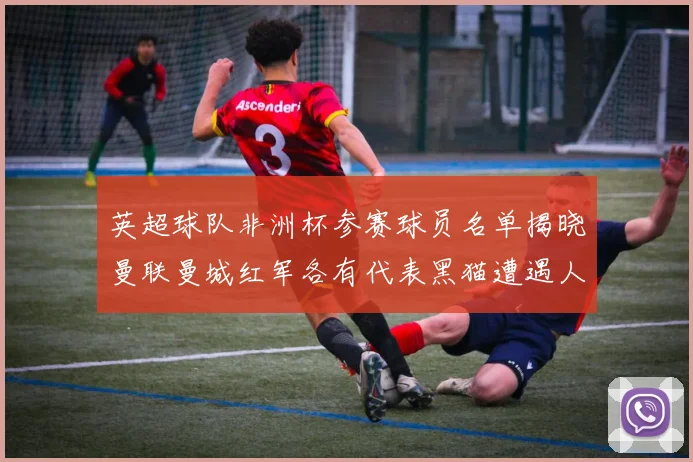 英超球队非洲杯参赛球员名单揭晓曼联曼城红军各有代表黑猫遭遇人员流失