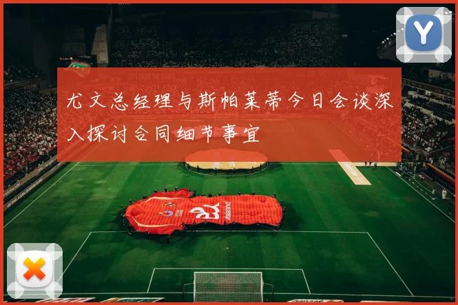 尤文总经理与斯帕莱蒂今日会谈深入探讨合同细节事宜