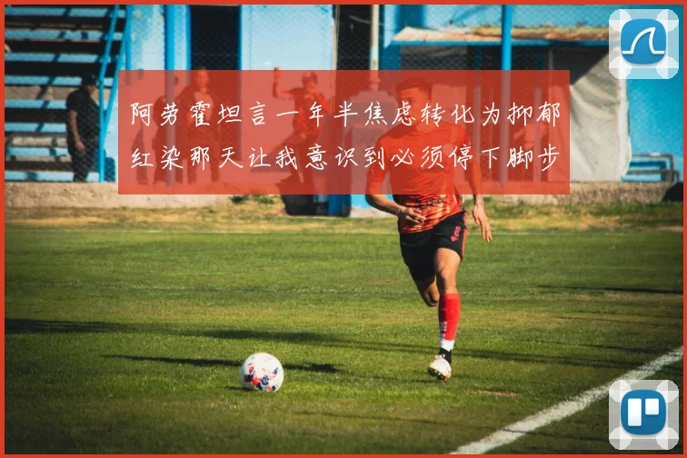 阿劳霍坦言一年半焦虑转化为抑郁红染那天让我意识到必须停下脚步