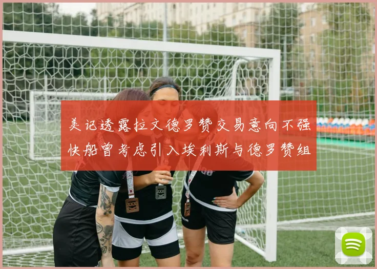美记透露拉文德罗赞交易意向不强快船曾考虑引入埃利斯与德罗赞组合