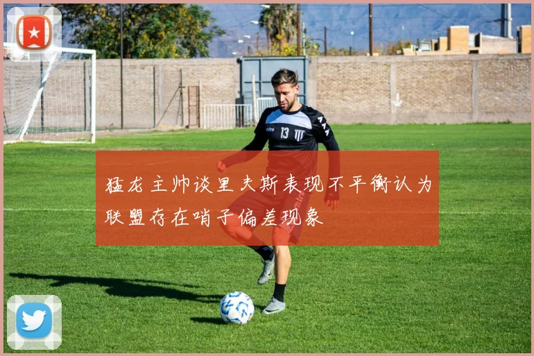 猛龙主帅谈里夫斯表现不平衡认为联盟存在哨子偏差现象