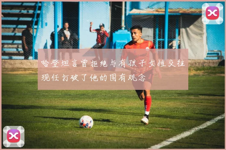 哈登坦言曾拒绝与有孩子女性交往现任打破了他的固有观念