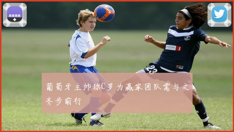 葡萄牙主帅称C罗为赢家团队需与之齐步前行